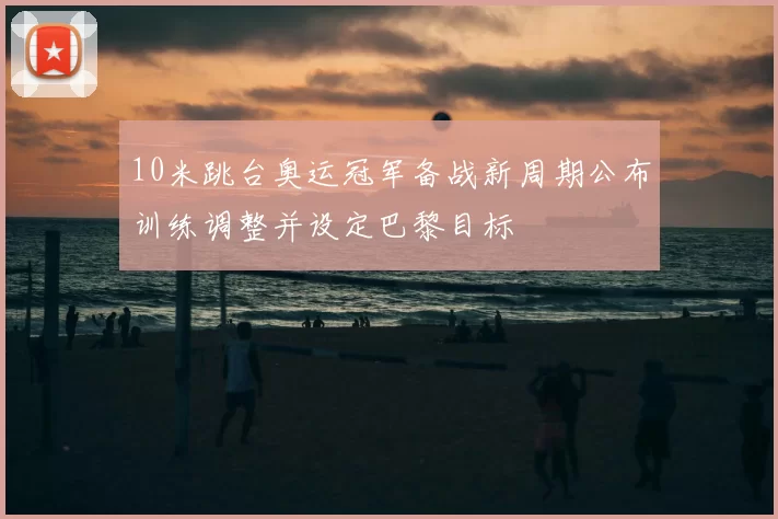10米跳台奥运冠军备战新周期公布训练调整并设定巴黎目标