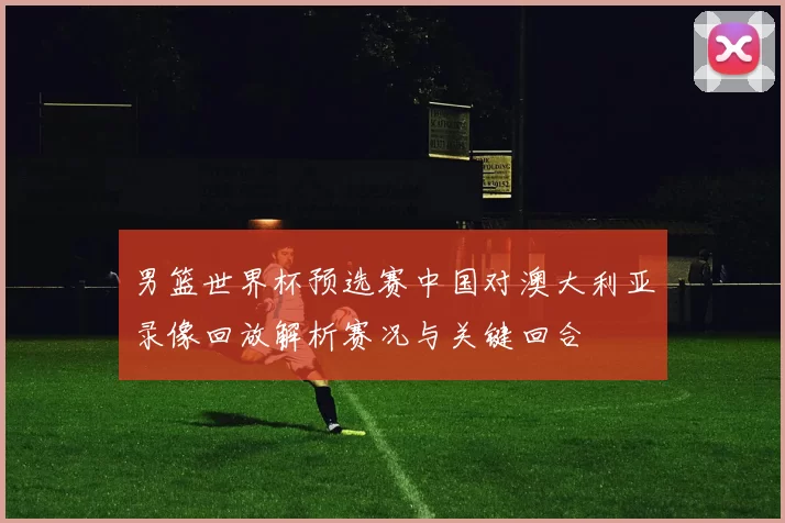 男篮世界杯预选赛中国对澳大利亚录像回放解析赛况与关键回合