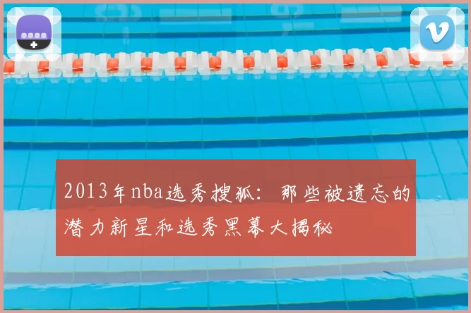 2013年nba选秀搜狐:那些被遗忘的潜力新星和选秀黑幕大揭秘