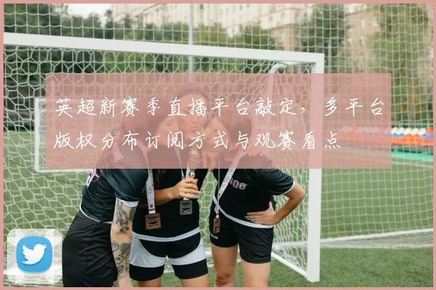 英超新赛季直播平台敲定,多平台版权分布订阅方式与观赛看点