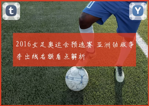 2016女足奥运会预选赛 亚洲劲旅争夺出线名额看点解析