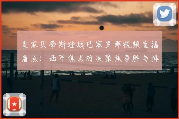 皇家贝蒂斯迎战巴塞罗那视频直播看点：西甲焦点对决聚焦争胜与排名变化