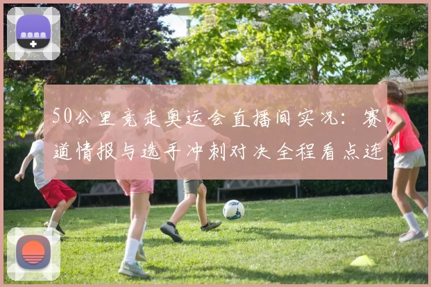 50公里竞走奥运会直播间实况：赛道情报与选手冲刺对决全程看点连线
