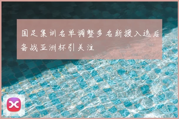 国足集训名单调整多名新援入选后备战亚洲杯引关注